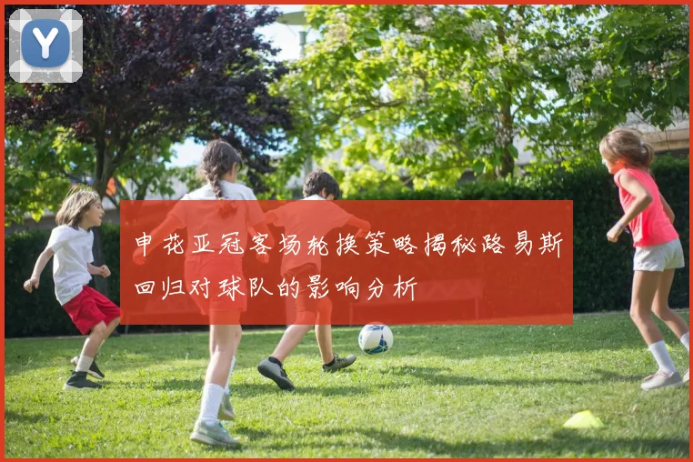 申花亚冠客场轮换策略揭秘路易斯回归对球队的影响分析