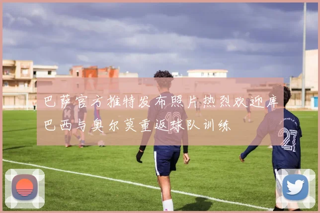 巴萨官方推特发布照片热烈欢迎库巴西与奥尔莫重返球队训练
