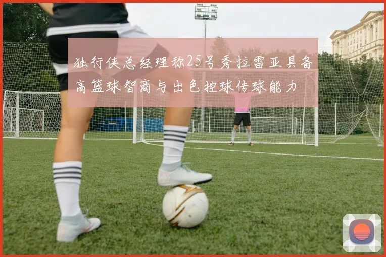 独行侠总经理称25号秀拉雷亚具备高篮球智商与出色控球传球能力