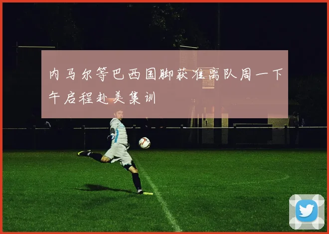 内马尔等巴西国脚获准离队周一下午启程赴美集训