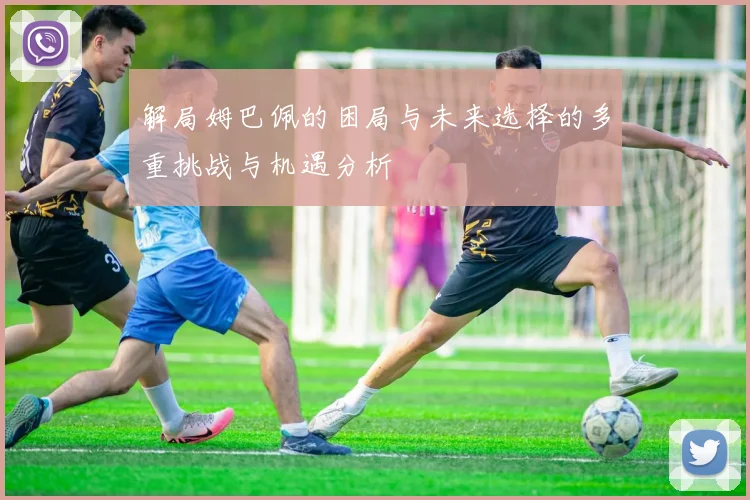 解局姆巴佩的困局与未来选择的多重挑战与机遇分析