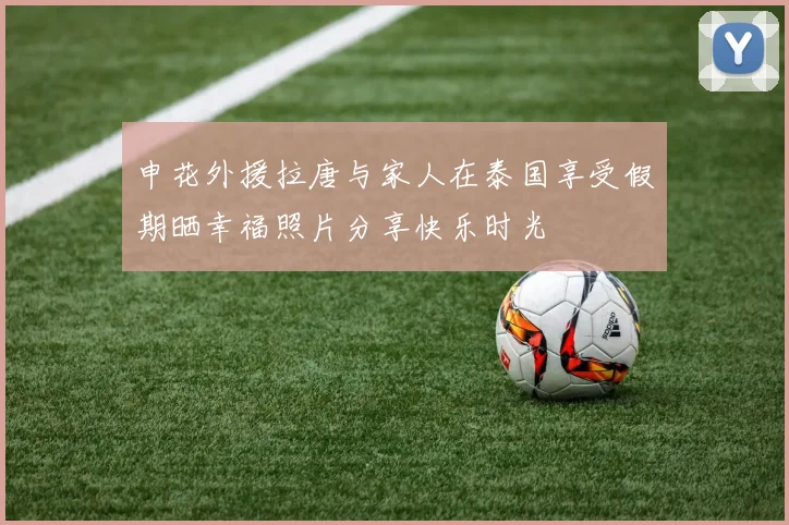 申花外援拉唐与家人在泰国享受假期晒幸福照片分享快乐时光