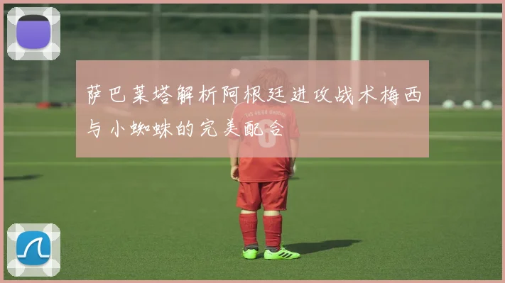 萨巴莱塔解析阿根廷进攻战术梅西与小蜘蛛的完美配合