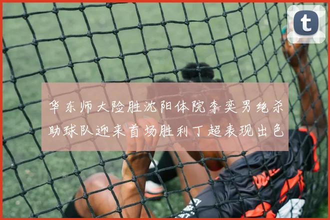 华东师大险胜沈阳体院李奕男绝杀助球队迎来首场胜利丁超表现出色贡献21分5断