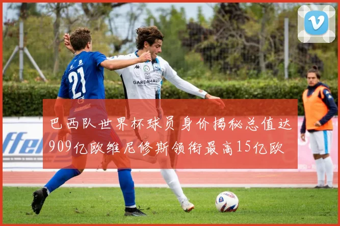 巴西队世界杯球员身价揭秘总值达909亿欧维尼修斯领衔最高15亿欧