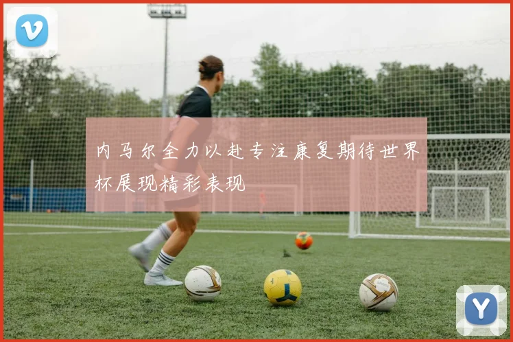 内马尔全力以赴专注康复期待世界杯展现精彩表现