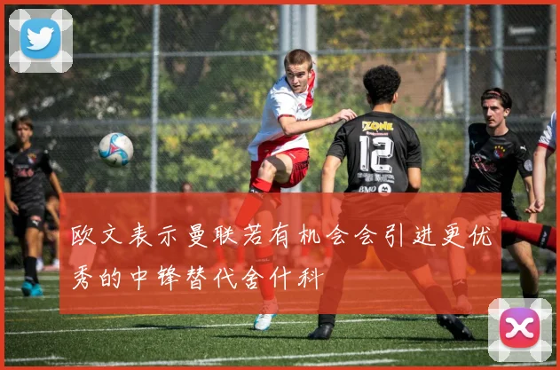 欧文表示曼联若有机会会引进更优秀的中锋替代舍什科