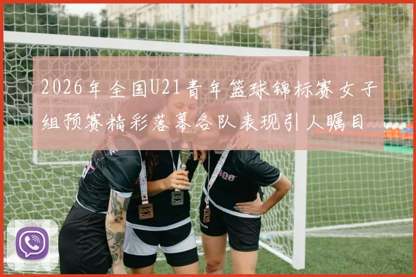 2026年全国U21青年篮球锦标赛女子组预赛精彩落幕各队表现引人瞩目