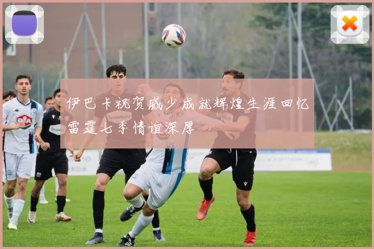 伊巴卡祝贺威少成就辉煌生涯回忆雷霆七季情谊深厚