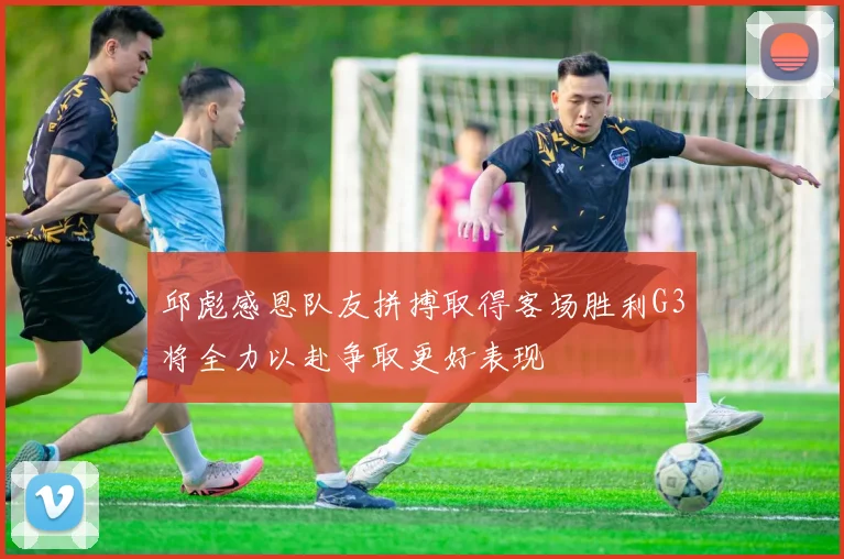 邱彪感恩队友拼搏取得客场胜利G3将全力以赴争取更好表现