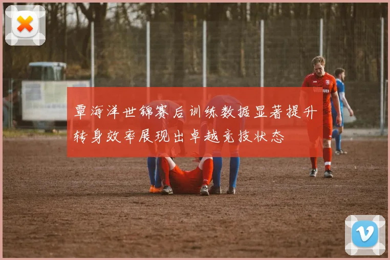 覃海洋世锦赛后训练数据显著提升转身效率展现出卓越竞技状态