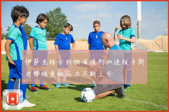 伊萨克转会利物浦谈判加速纽卡斯尔锋线重组压力不断上升