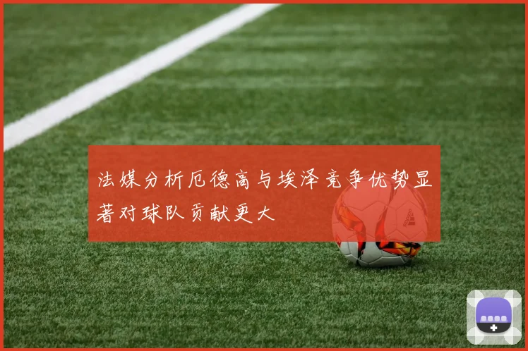 法媒分析厄德高与埃泽竞争优势显著对球队贡献更大