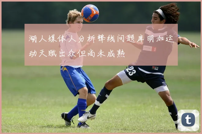 湖人媒体人分析锋线问题库明加运动天赋出众但尚未成熟