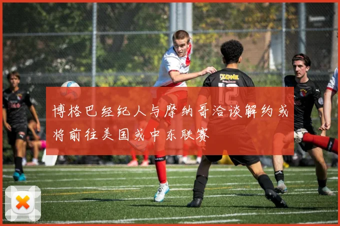 博格巴经纪人与摩纳哥洽谈解约或将前往美国或中东联赛