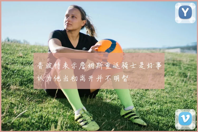 香波特表示詹姆斯重返骑士是好事认为他当初离开并不明智