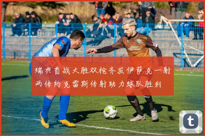 瑞典首战大胜双枪齐发伊萨克一射两传约克雷斯传射助力球队胜利