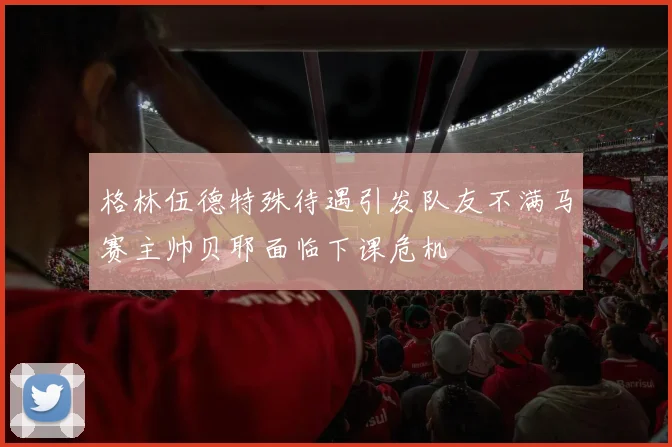 格林伍德特殊待遇引发队友不满马赛主帅贝耶面临下课危机