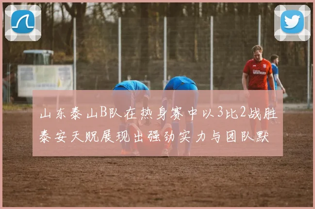 山东泰山B队在热身赛中以3比2战胜泰安天贶展现出强劲实力与团队默契