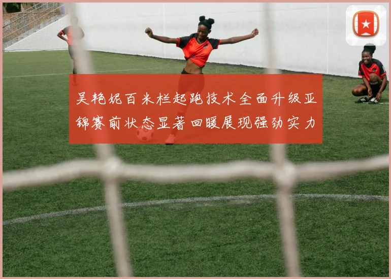 吴艳妮百米栏起跑技术全面升级亚锦赛前状态显著回暖展现强劲实力
