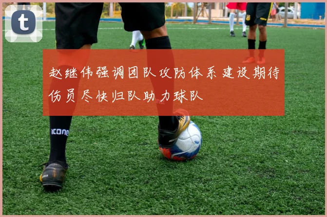 赵继伟强调团队攻防体系建设期待伤员尽快归队助力球队