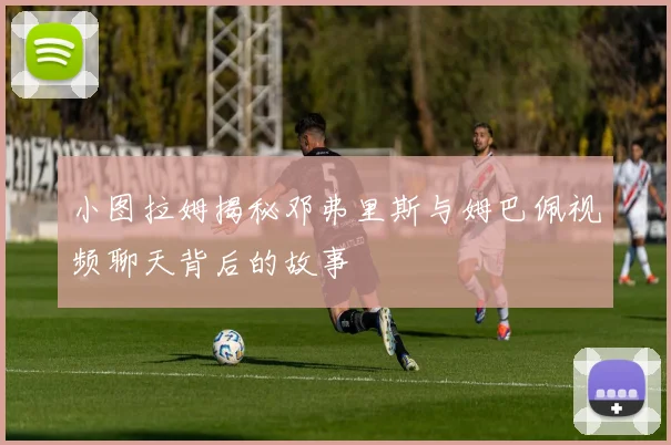 小图拉姆揭秘邓弗里斯与姆巴佩视频聊天背后的故事