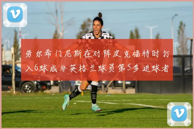 劳尔希门尼斯在对阵皮克福特时打入6球成非英格兰球员第5多进球者