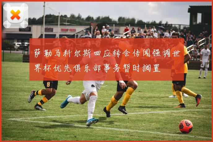 萨勒马科尔斯回应转会传闻强调世界杯优先俱乐部事务暂时搁置