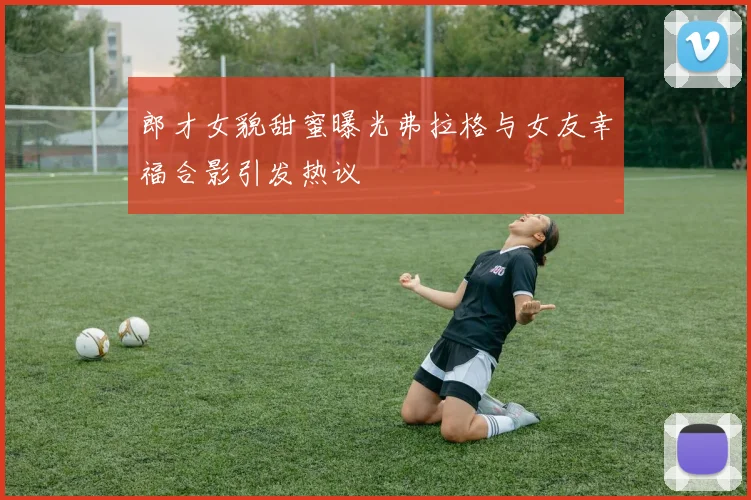郎才女貌甜蜜曝光弗拉格与女友幸福合影引发热议