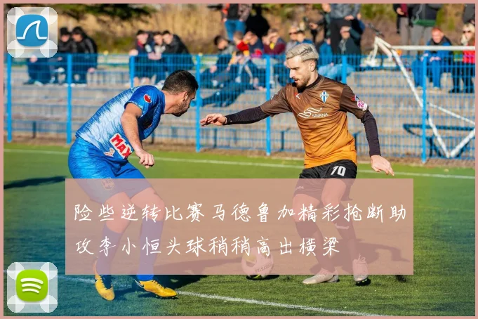 险些逆转比赛马德鲁加精彩抢断助攻李小恒头球稍稍高出横梁