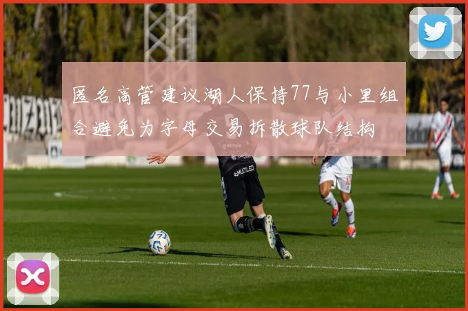 匿名高管建议湖人保持77与小里组合避免为字母交易拆散球队结构